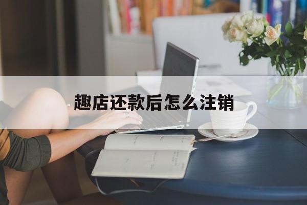 趣店还款后怎么注销(趣店不用了需要注销吗)