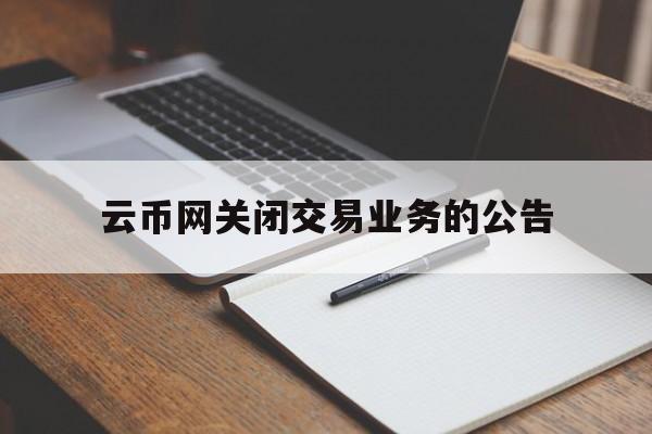 云币网关闭交易业务的公告(云币网关闭交易业务的公告在哪里看)