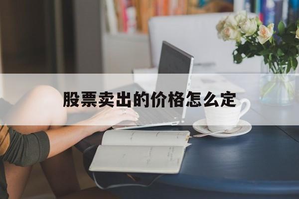 股票卖出的价格怎么定(股票卖的价格怎么算)