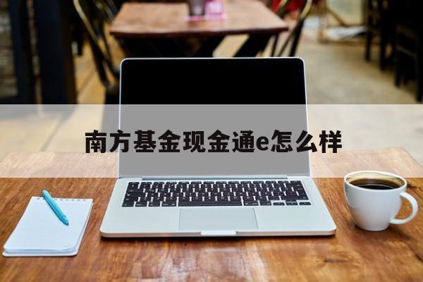 南方基金现金通e怎么样(南方基金现金通e投资一千元怎么算)